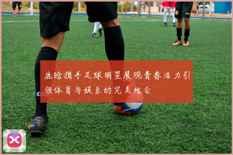 鹿晗携手足球明星展现青春活力引领体育与娱乐的完美结合